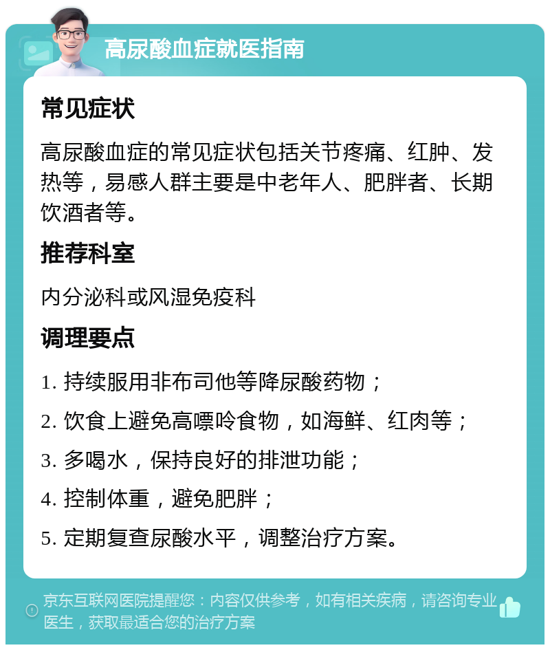 高尿酸血症就医指南 常见症状 高尿酸血症的常见症状包括关节疼痛、红肿、发热等，易感人群主要是中老年人、肥胖者、长期饮酒者等。 推荐科室 内分泌科或风湿免疫科 调理要点 1. 持续服用非布司他等降尿酸药物； 2. 饮食上避免高嘌呤食物，如海鲜、红肉等； 3. 多喝水，保持良好的排泄功能； 4. 控制体重，避免肥胖； 5. 定期复查尿酸水平，调整治疗方案。