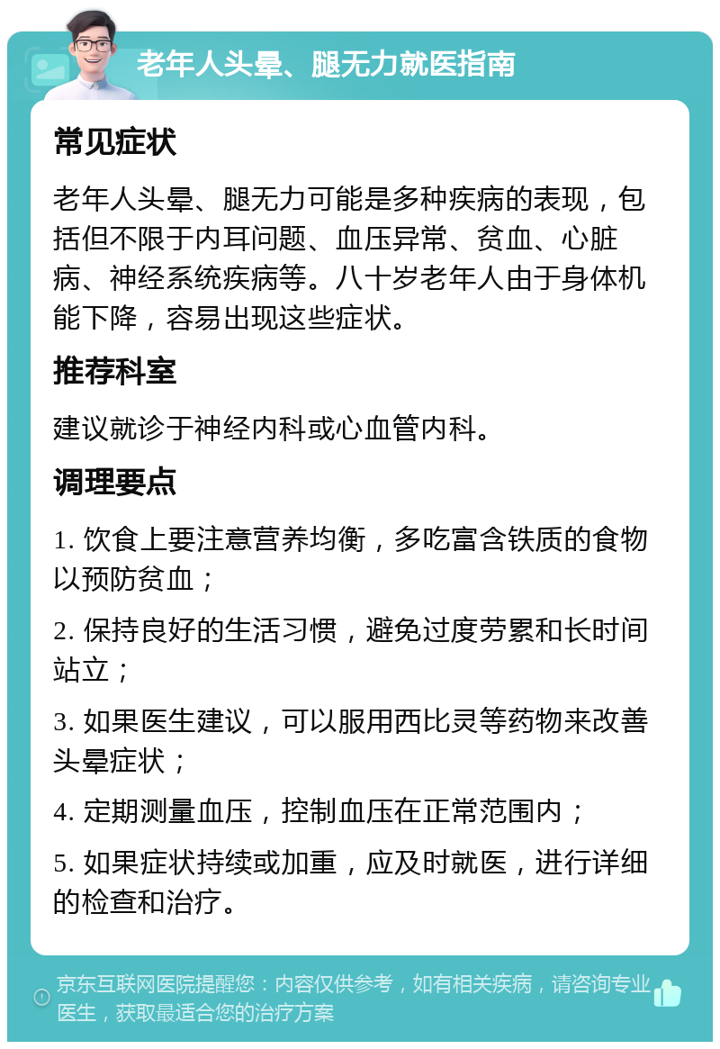 老年人头晕、腿无力就医指南 常见症状 老年人头晕、腿无力可能是多种疾病的表现，包括但不限于内耳问题、血压异常、贫血、心脏病、神经系统疾病等。八十岁老年人由于身体机能下降，容易出现这些症状。 推荐科室 建议就诊于神经内科或心血管内科。 调理要点 1. 饮食上要注意营养均衡，多吃富含铁质的食物以预防贫血； 2. 保持良好的生活习惯，避免过度劳累和长时间站立； 3. 如果医生建议，可以服用西比灵等药物来改善头晕症状； 4. 定期测量血压，控制血压在正常范围内； 5. 如果症状持续或加重，应及时就医，进行详细的检查和治疗。