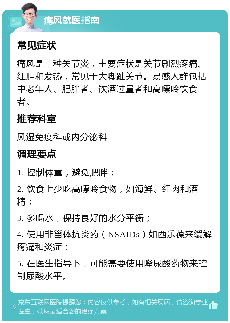 痛风就医指南 常见症状 痛风是一种关节炎，主要症状是关节剧烈疼痛、红肿和发热，常见于大脚趾关节。易感人群包括中老年人、肥胖者、饮酒过量者和高嘌呤饮食者。 推荐科室 风湿免疫科或内分泌科 调理要点 1. 控制体重，避免肥胖； 2. 饮食上少吃高嘌呤食物，如海鲜、红肉和酒精； 3. 多喝水，保持良好的水分平衡； 4. 使用非甾体抗炎药（NSAIDs）如西乐葆来缓解疼痛和炎症； 5. 在医生指导下，可能需要使用降尿酸药物来控制尿酸水平。