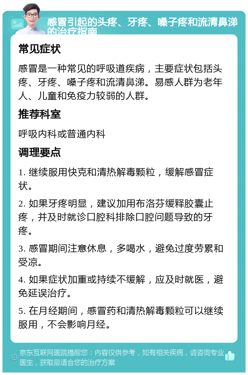 感冒引起的头疼、牙疼、嗓子疼和流清鼻涕的治疗指南 常见症状 感冒是一种常见的呼吸道疾病，主要症状包括头疼、牙疼、嗓子疼和流清鼻涕。易感人群为老年人、儿童和免疫力较弱的人群。 推荐科室 呼吸内科或普通内科 调理要点 1. 继续服用快克和清热解毒颗粒，缓解感冒症状。 2. 如果牙疼明显，建议加用布洛芬缓释胶囊止疼，并及时就诊口腔科排除口腔问题导致的牙疼。 3. 感冒期间注意休息，多喝水，避免过度劳累和受凉。 4. 如果症状加重或持续不缓解，应及时就医，避免延误治疗。 5. 在月经期间，感冒药和清热解毒颗粒可以继续服用，不会影响月经。