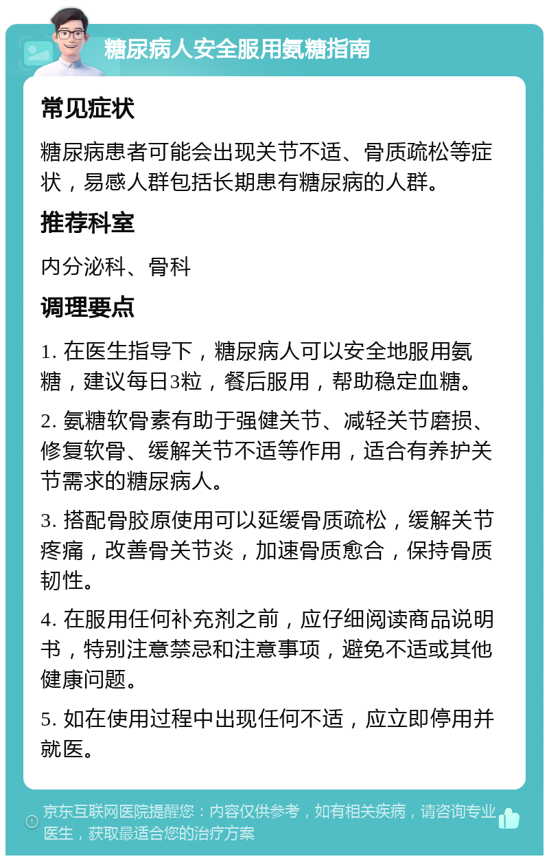 糖尿病人安全服用氨糖指南 常见症状 糖尿病患者可能会出现关节不适、骨质疏松等症状，易感人群包括长期患有糖尿病的人群。 推荐科室 内分泌科、骨科 调理要点 1. 在医生指导下，糖尿病人可以安全地服用氨糖，建议每日3粒，餐后服用，帮助稳定血糖。 2. 氨糖软骨素有助于强健关节、减轻关节磨损、修复软骨、缓解关节不适等作用，适合有养护关节需求的糖尿病人。 3. 搭配骨胶原使用可以延缓骨质疏松，缓解关节疼痛，改善骨关节炎，加速骨质愈合，保持骨质韧性。 4. 在服用任何补充剂之前，应仔细阅读商品说明书，特别注意禁忌和注意事项，避免不适或其他健康问题。 5. 如在使用过程中出现任何不适，应立即停用并就医。