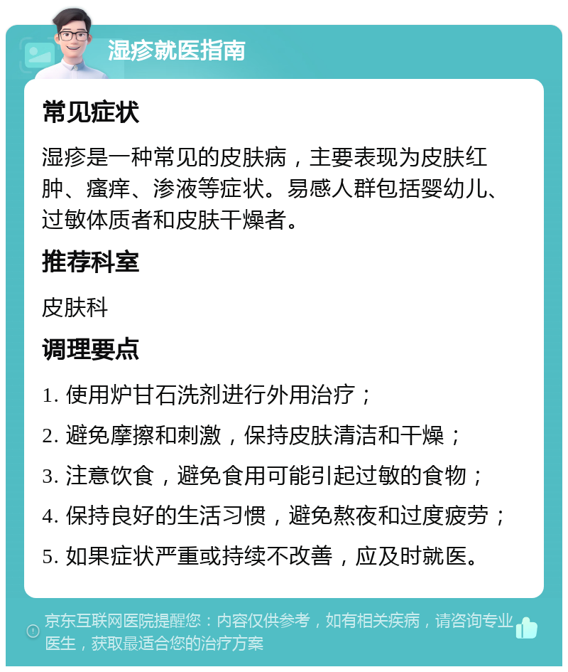 湿疹就医指南 常见症状 湿疹是一种常见的皮肤病，主要表现为皮肤红肿、瘙痒、渗液等症状。易感人群包括婴幼儿、过敏体质者和皮肤干燥者。 推荐科室 皮肤科 调理要点 1. 使用炉甘石洗剂进行外用治疗； 2. 避免摩擦和刺激，保持皮肤清洁和干燥； 3. 注意饮食，避免食用可能引起过敏的食物； 4. 保持良好的生活习惯，避免熬夜和过度疲劳； 5. 如果症状严重或持续不改善，应及时就医。