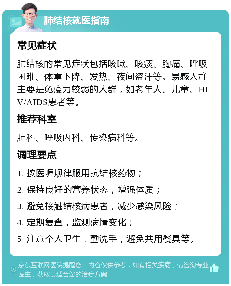 肺结核就医指南 常见症状 肺结核的常见症状包括咳嗽、咳痰、胸痛、呼吸困难、体重下降、发热、夜间盗汗等。易感人群主要是免疫力较弱的人群，如老年人、儿童、HIV/AIDS患者等。 推荐科室 肺科、呼吸内科、传染病科等。 调理要点 1. 按医嘱规律服用抗结核药物； 2. 保持良好的营养状态，增强体质； 3. 避免接触结核病患者，减少感染风险； 4. 定期复查，监测病情变化； 5. 注意个人卫生，勤洗手，避免共用餐具等。