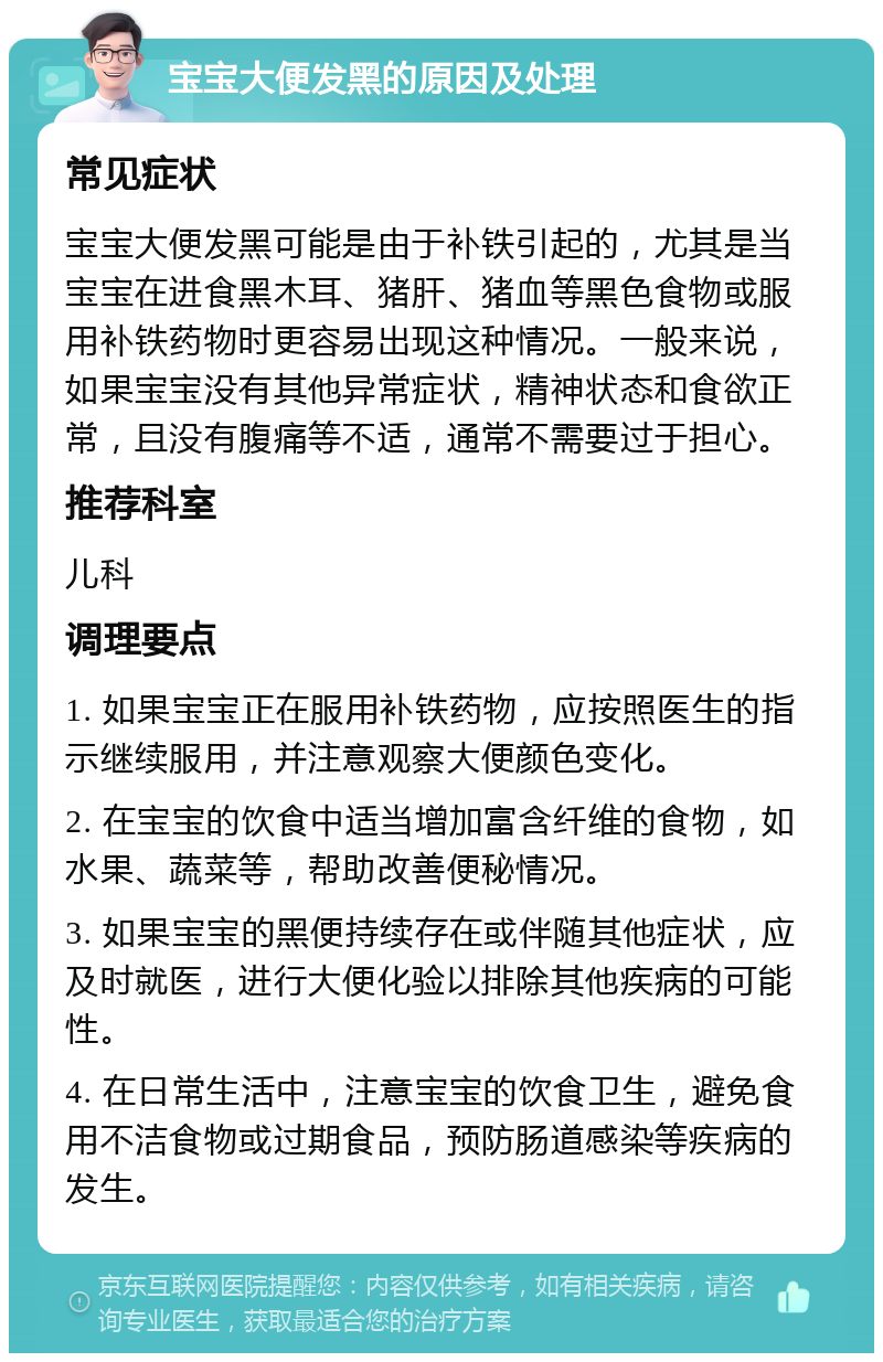 宝宝大便发黑的原因及处理 常见症状 宝宝大便发黑可能是由于补铁引起的，尤其是当宝宝在进食黑木耳、猪肝、猪血等黑色食物或服用补铁药物时更容易出现这种情况。一般来说，如果宝宝没有其他异常症状，精神状态和食欲正常，且没有腹痛等不适，通常不需要过于担心。 推荐科室 儿科 调理要点 1. 如果宝宝正在服用补铁药物，应按照医生的指示继续服用，并注意观察大便颜色变化。 2. 在宝宝的饮食中适当增加富含纤维的食物，如水果、蔬菜等，帮助改善便秘情况。 3. 如果宝宝的黑便持续存在或伴随其他症状，应及时就医，进行大便化验以排除其他疾病的可能性。 4. 在日常生活中，注意宝宝的饮食卫生，避免食用不洁食物或过期食品，预防肠道感染等疾病的发生。