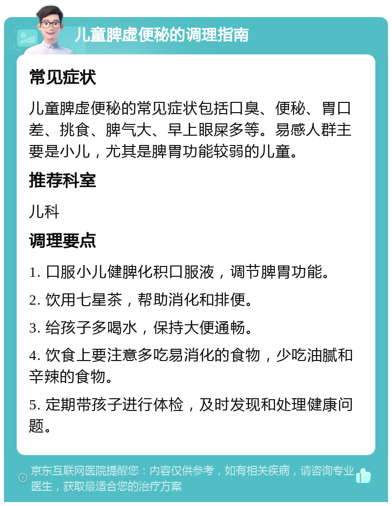 儿童脾虚便秘的调理指南 常见症状 儿童脾虚便秘的常见症状包括口臭、便秘、胃口差、挑食、脾气大、早上眼屎多等。易感人群主要是小儿，尤其是脾胃功能较弱的儿童。 推荐科室 儿科 调理要点 1. 口服小儿健脾化积口服液，调节脾胃功能。 2. 饮用七星茶，帮助消化和排便。 3. 给孩子多喝水，保持大便通畅。 4. 饮食上要注意多吃易消化的食物，少吃油腻和辛辣的食物。 5. 定期带孩子进行体检，及时发现和处理健康问题。