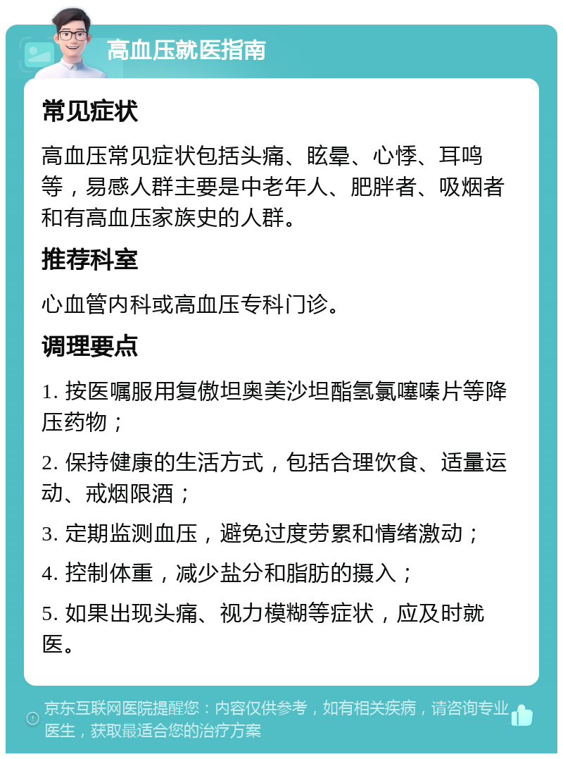 高血压就医指南 常见症状 高血压常见症状包括头痛、眩晕、心悸、耳鸣等，易感人群主要是中老年人、肥胖者、吸烟者和有高血压家族史的人群。 推荐科室 心血管内科或高血压专科门诊。 调理要点 1. 按医嘱服用复傲坦奥美沙坦酯氢氯噻嗪片等降压药物； 2. 保持健康的生活方式，包括合理饮食、适量运动、戒烟限酒； 3. 定期监测血压，避免过度劳累和情绪激动； 4. 控制体重，减少盐分和脂肪的摄入； 5. 如果出现头痛、视力模糊等症状，应及时就医。