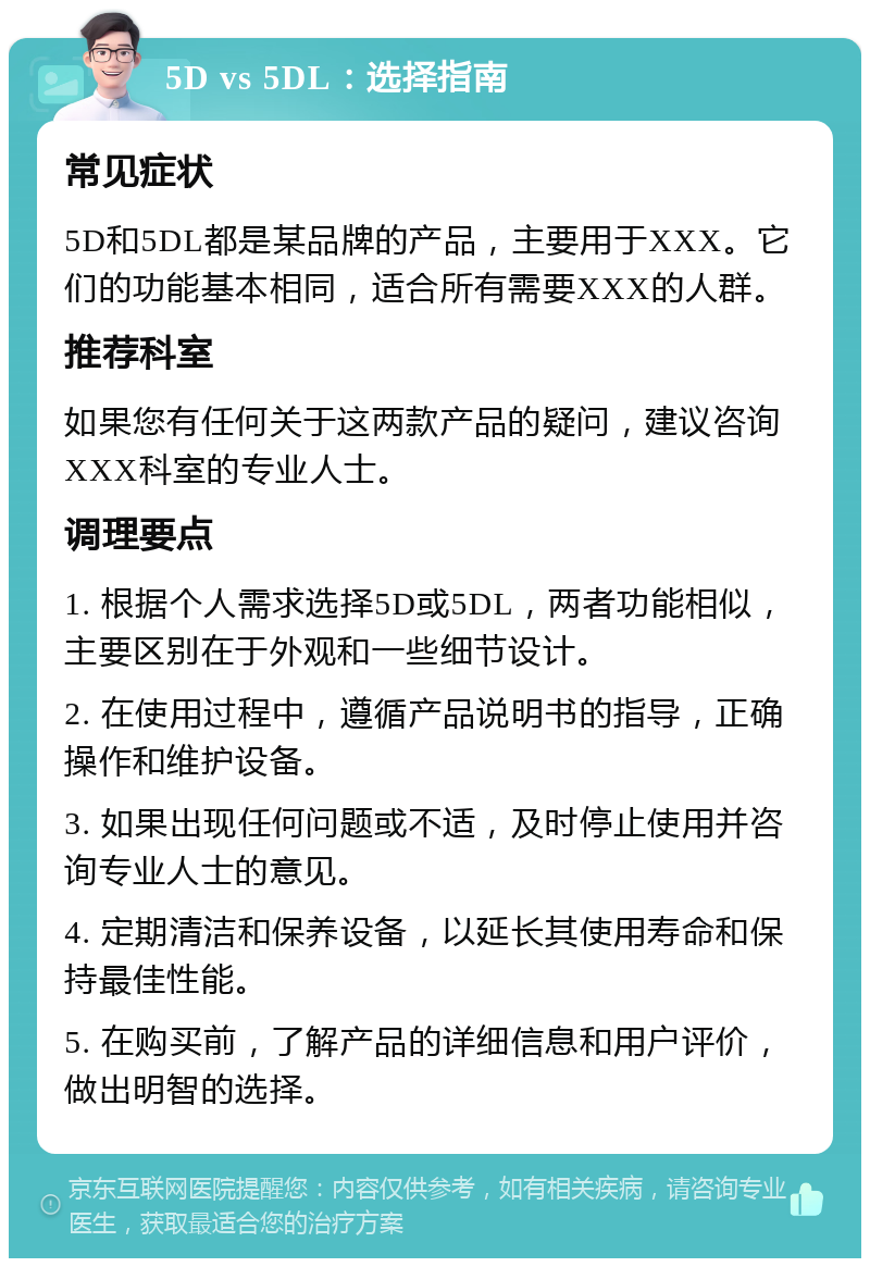 5D vs 5DL：选择指南 常见症状 5D和5DL都是某品牌的产品，主要用于XXX。它们的功能基本相同，适合所有需要XXX的人群。 推荐科室 如果您有任何关于这两款产品的疑问，建议咨询XXX科室的专业人士。 调理要点 1. 根据个人需求选择5D或5DL，两者功能相似，主要区别在于外观和一些细节设计。 2. 在使用过程中，遵循产品说明书的指导，正确操作和维护设备。 3. 如果出现任何问题或不适，及时停止使用并咨询专业人士的意见。 4. 定期清洁和保养设备，以延长其使用寿命和保持最佳性能。 5. 在购买前，了解产品的详细信息和用户评价，做出明智的选择。