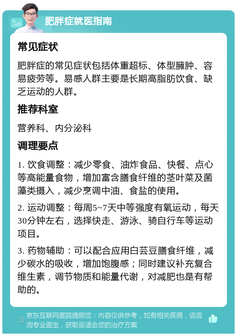 肥胖症就医指南 常见症状 肥胖症的常见症状包括体重超标、体型臃肿、容易疲劳等。易感人群主要是长期高脂肪饮食、缺乏运动的人群。 推荐科室 营养科、内分泌科 调理要点 1. 饮食调整：减少零食、油炸食品、快餐、点心等高能量食物，增加富含膳食纤维的茎叶菜及菌藻类摄入，减少烹调中油、食盐的使用。 2. 运动调整：每周5~7天中等强度有氧运动，每天30分钟左右，选择快走、游泳、骑自行车等运动项目。 3. 药物辅助：可以配合应用白芸豆膳食纤维，减少碳水的吸收，增加饱腹感；同时建议补充复合维生素，调节物质和能量代谢，对减肥也是有帮助的。