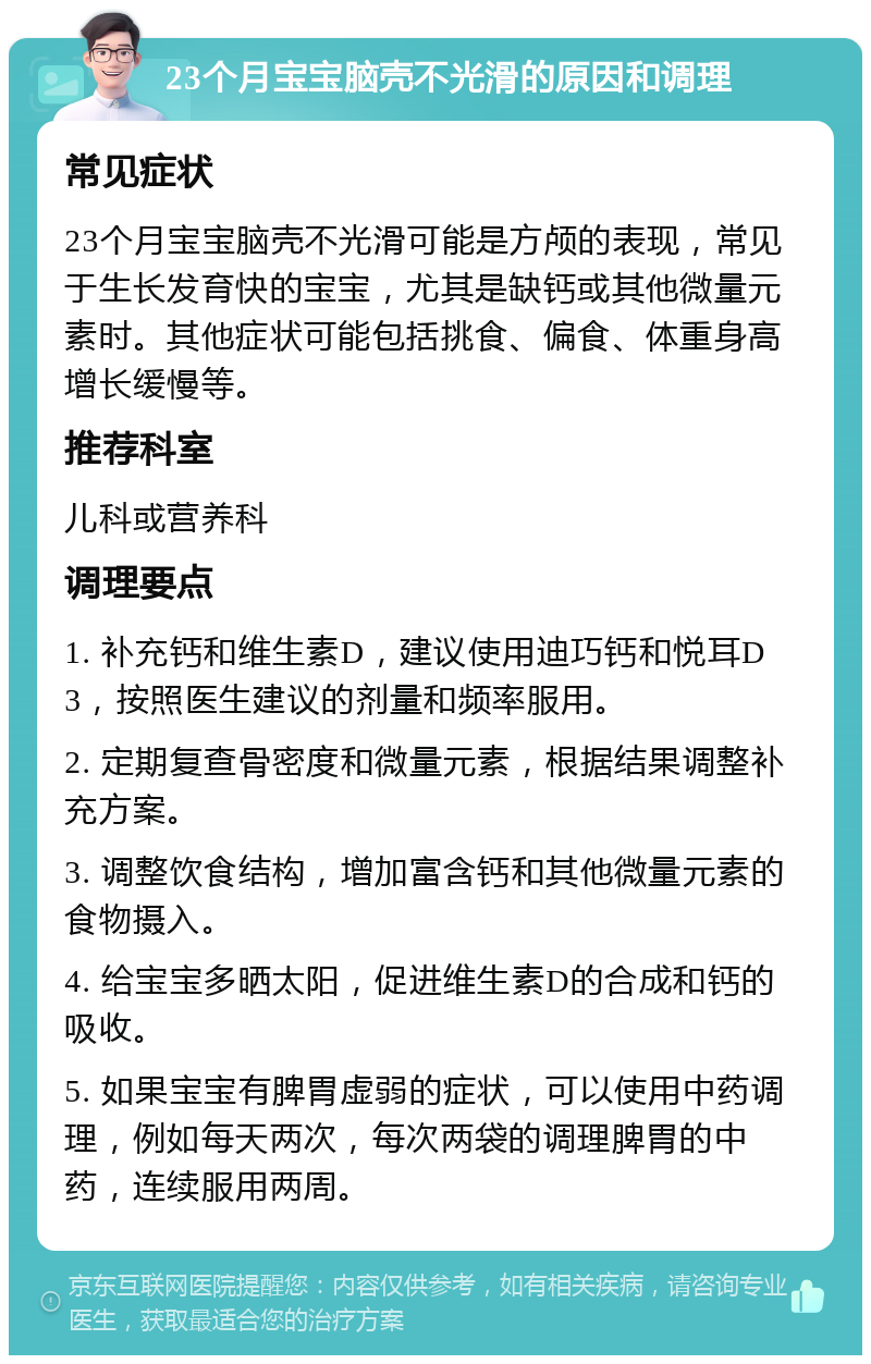 23个月宝宝脑壳不光滑的原因和调理 常见症状 23个月宝宝脑壳不光滑可能是方颅的表现，常见于生长发育快的宝宝，尤其是缺钙或其他微量元素时。其他症状可能包括挑食、偏食、体重身高增长缓慢等。 推荐科室 儿科或营养科 调理要点 1. 补充钙和维生素D，建议使用迪巧钙和悦耳D3，按照医生建议的剂量和频率服用。 2. 定期复查骨密度和微量元素，根据结果调整补充方案。 3. 调整饮食结构，增加富含钙和其他微量元素的食物摄入。 4. 给宝宝多晒太阳，促进维生素D的合成和钙的吸收。 5. 如果宝宝有脾胃虚弱的症状，可以使用中药调理，例如每天两次，每次两袋的调理脾胃的中药，连续服用两周。