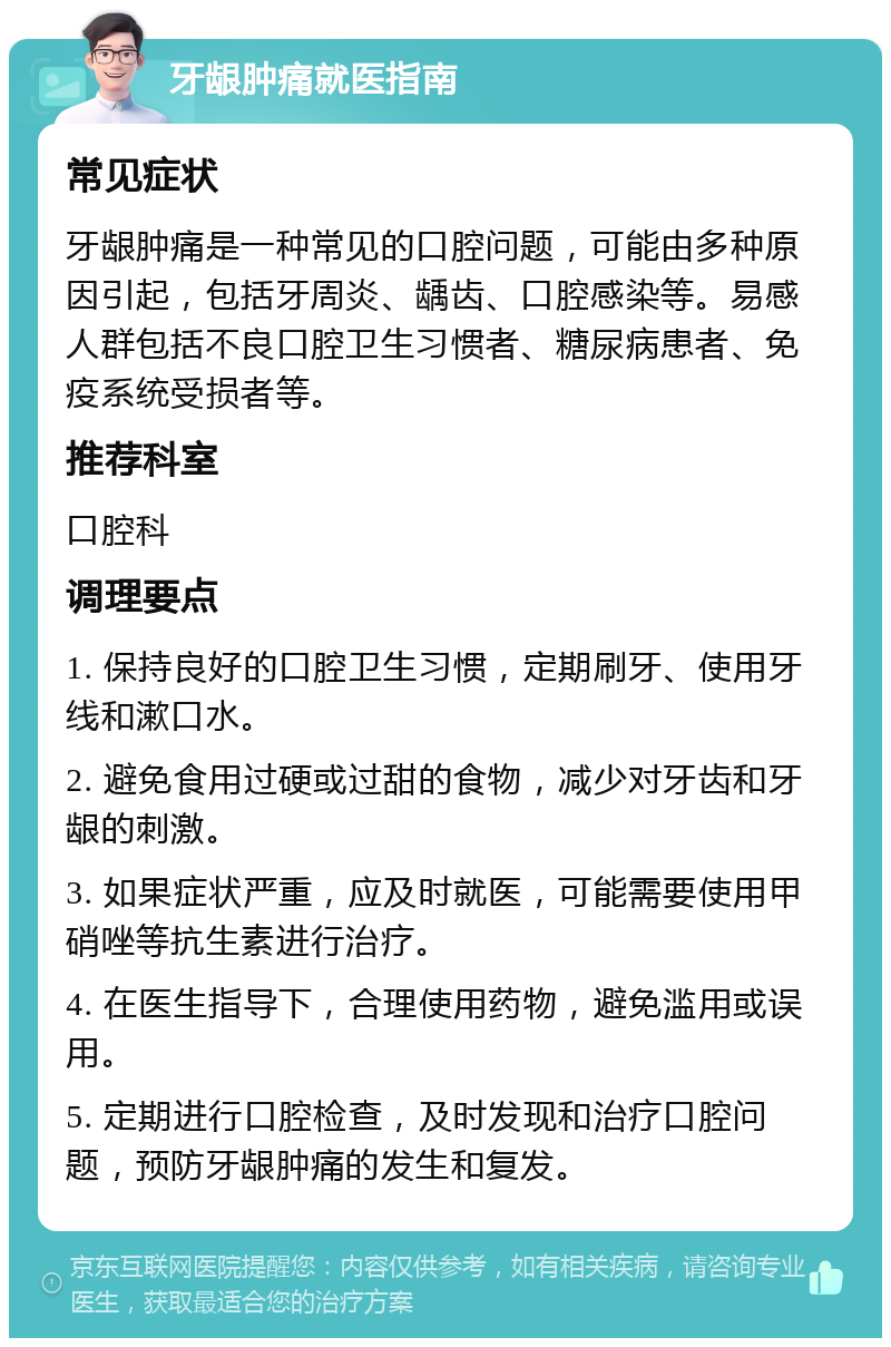 牙龈肿痛就医指南 常见症状 牙龈肿痛是一种常见的口腔问题，可能由多种原因引起，包括牙周炎、龋齿、口腔感染等。易感人群包括不良口腔卫生习惯者、糖尿病患者、免疫系统受损者等。 推荐科室 口腔科 调理要点 1. 保持良好的口腔卫生习惯，定期刷牙、使用牙线和漱口水。 2. 避免食用过硬或过甜的食物，减少对牙齿和牙龈的刺激。 3. 如果症状严重，应及时就医，可能需要使用甲硝唑等抗生素进行治疗。 4. 在医生指导下，合理使用药物，避免滥用或误用。 5. 定期进行口腔检查，及时发现和治疗口腔问题，预防牙龈肿痛的发生和复发。