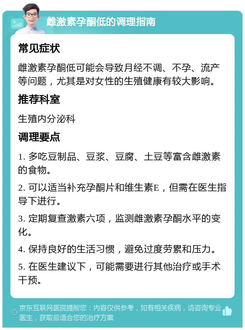 雌激素孕酮低的调理指南 常见症状 雌激素孕酮低可能会导致月经不调、不孕、流产等问题，尤其是对女性的生殖健康有较大影响。 推荐科室 生殖内分泌科 调理要点 1. 多吃豆制品、豆浆、豆腐、土豆等富含雌激素的食物。 2. 可以适当补充孕酮片和维生素E，但需在医生指导下进行。 3. 定期复查激素六项，监测雌激素孕酮水平的变化。 4. 保持良好的生活习惯，避免过度劳累和压力。 5. 在医生建议下，可能需要进行其他治疗或手术干预。