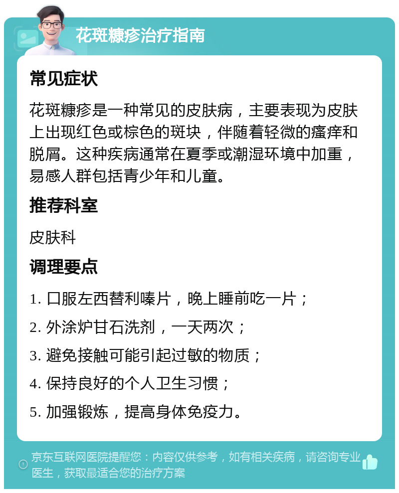 花斑糠疹治疗指南 常见症状 花斑糠疹是一种常见的皮肤病，主要表现为皮肤上出现红色或棕色的斑块，伴随着轻微的瘙痒和脱屑。这种疾病通常在夏季或潮湿环境中加重，易感人群包括青少年和儿童。 推荐科室 皮肤科 调理要点 1. 口服左西替利嗪片，晚上睡前吃一片； 2. 外涂炉甘石洗剂，一天两次； 3. 避免接触可能引起过敏的物质； 4. 保持良好的个人卫生习惯； 5. 加强锻炼，提高身体免疫力。