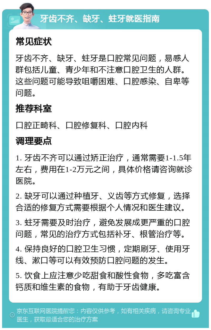 牙齿不齐、缺牙、蛀牙就医指南 常见症状 牙齿不齐、缺牙、蛀牙是口腔常见问题，易感人群包括儿童、青少年和不注意口腔卫生的人群。这些问题可能导致咀嚼困难、口腔感染、自卑等问题。 推荐科室 口腔正畸科、口腔修复科、口腔内科 调理要点 1. 牙齿不齐可以通过矫正治疗，通常需要1-1.5年左右，费用在1-2万元之间，具体价格请咨询就诊医院。 2. 缺牙可以通过种植牙、义齿等方式修复，选择合适的修复方式需要根据个人情况和医生建议。 3. 蛀牙需要及时治疗，避免发展成更严重的口腔问题，常见的治疗方式包括补牙、根管治疗等。 4. 保持良好的口腔卫生习惯，定期刷牙、使用牙线、漱口等可以有效预防口腔问题的发生。 5. 饮食上应注意少吃甜食和酸性食物，多吃富含钙质和维生素的食物，有助于牙齿健康。