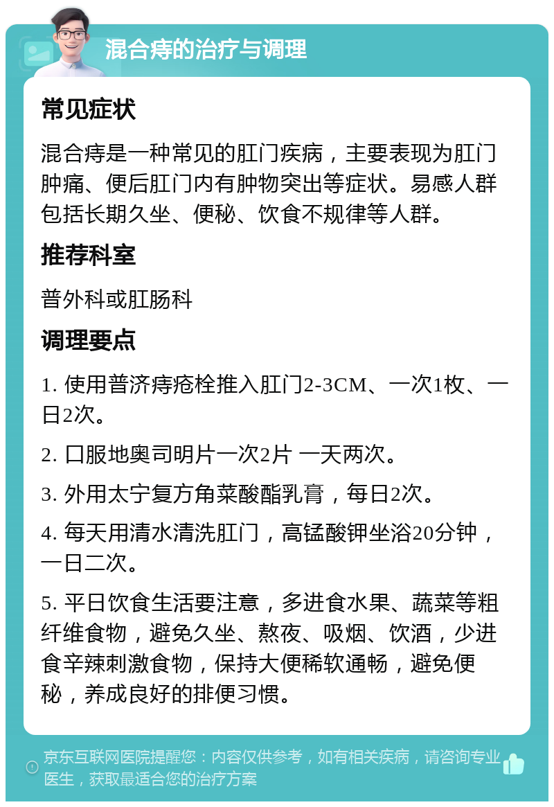 混合痔的治疗与调理 常见症状 混合痔是一种常见的肛门疾病，主要表现为肛门肿痛、便后肛门内有肿物突出等症状。易感人群包括长期久坐、便秘、饮食不规律等人群。 推荐科室 普外科或肛肠科 调理要点 1. 使用普济痔疮栓推入肛门2-3CM、一次1枚、一日2次。 2. 口服地奥司明片一次2片 一天两次。 3. 外用太宁复方角菜酸酯乳膏，每日2次。 4. 每天用清水清洗肛门，高锰酸钾坐浴20分钟，一日二次。 5. 平日饮食生活要注意，多进食水果、蔬菜等粗纤维食物，避免久坐、熬夜、吸烟、饮酒，少进食辛辣刺激食物，保持大便稀软通畅，避免便秘，养成良好的排便习惯。