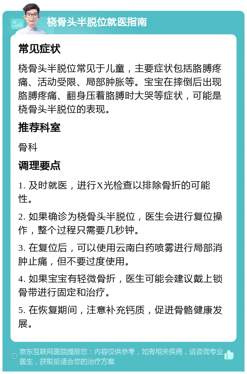 桡骨头半脱位就医指南 常见症状 桡骨头半脱位常见于儿童，主要症状包括胳膊疼痛、活动受限、局部肿胀等。宝宝在摔倒后出现胳膊疼痛、翻身压着胳膊时大哭等症状，可能是桡骨头半脱位的表现。 推荐科室 骨科 调理要点 1. 及时就医，进行X光检查以排除骨折的可能性。 2. 如果确诊为桡骨头半脱位，医生会进行复位操作，整个过程只需要几秒钟。 3. 在复位后，可以使用云南白药喷雾进行局部消肿止痛，但不要过度使用。 4. 如果宝宝有轻微骨折，医生可能会建议戴上锁骨带进行固定和治疗。 5. 在恢复期间，注意补充钙质，促进骨骼健康发展。