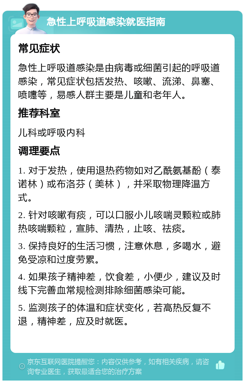 急性上呼吸道感染就医指南 常见症状 急性上呼吸道感染是由病毒或细菌引起的呼吸道感染，常见症状包括发热、咳嗽、流涕、鼻塞、喷嚏等，易感人群主要是儿童和老年人。 推荐科室 儿科或呼吸内科 调理要点 1. 对于发热，使用退热药物如对乙酰氨基酚（泰诺林）或布洛芬（美林），并采取物理降温方式。 2. 针对咳嗽有痰，可以口服小儿咳喘灵颗粒或肺热咳喘颗粒，宣肺、清热，止咳、祛痰。 3. 保持良好的生活习惯，注意休息，多喝水，避免受凉和过度劳累。 4. 如果孩子精神差，饮食差，小便少，建议及时线下完善血常规检测排除细菌感染可能。 5. 监测孩子的体温和症状变化，若高热反复不退，精神差，应及时就医。