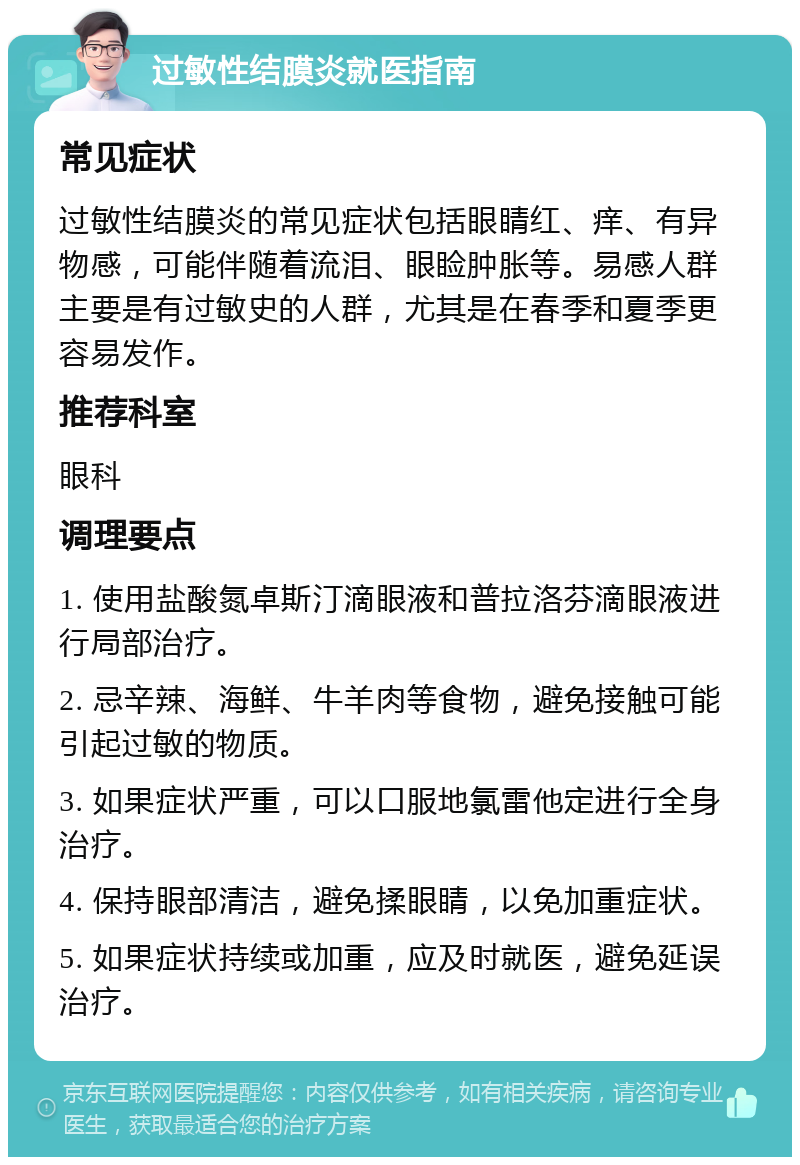 过敏性结膜炎就医指南 常见症状 过敏性结膜炎的常见症状包括眼睛红、痒、有异物感，可能伴随着流泪、眼睑肿胀等。易感人群主要是有过敏史的人群，尤其是在春季和夏季更容易发作。 推荐科室 眼科 调理要点 1. 使用盐酸氮卓斯汀滴眼液和普拉洛芬滴眼液进行局部治疗。 2. 忌辛辣、海鲜、牛羊肉等食物，避免接触可能引起过敏的物质。 3. 如果症状严重，可以口服地氯雷他定进行全身治疗。 4. 保持眼部清洁，避免揉眼睛，以免加重症状。 5. 如果症状持续或加重，应及时就医，避免延误治疗。