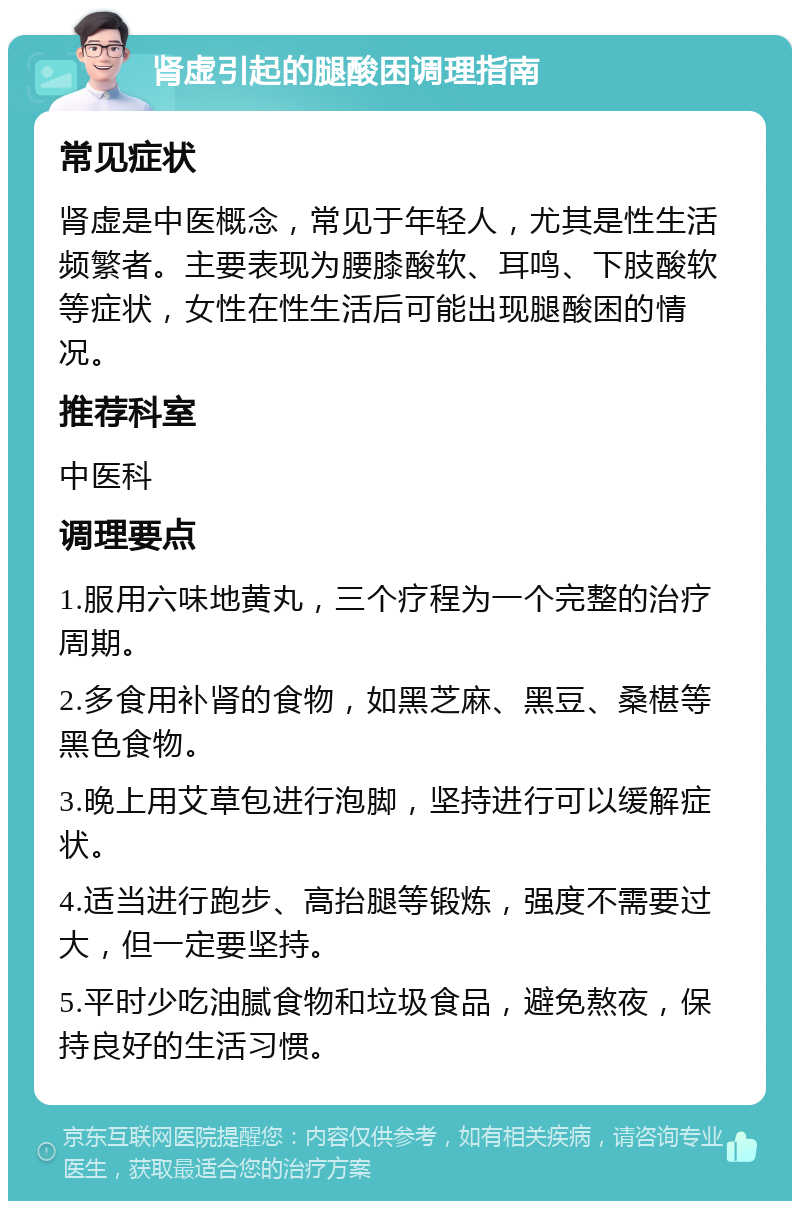 肾虚引起的腿酸困调理指南 常见症状 肾虚是中医概念，常见于年轻人，尤其是性生活频繁者。主要表现为腰膝酸软、耳鸣、下肢酸软等症状，女性在性生活后可能出现腿酸困的情况。 推荐科室 中医科 调理要点 1.服用六味地黄丸，三个疗程为一个完整的治疗周期。 2.多食用补肾的食物，如黑芝麻、黑豆、桑椹等黑色食物。 3.晚上用艾草包进行泡脚，坚持进行可以缓解症状。 4.适当进行跑步、高抬腿等锻炼，强度不需要过大，但一定要坚持。 5.平时少吃油腻食物和垃圾食品，避免熬夜，保持良好的生活习惯。