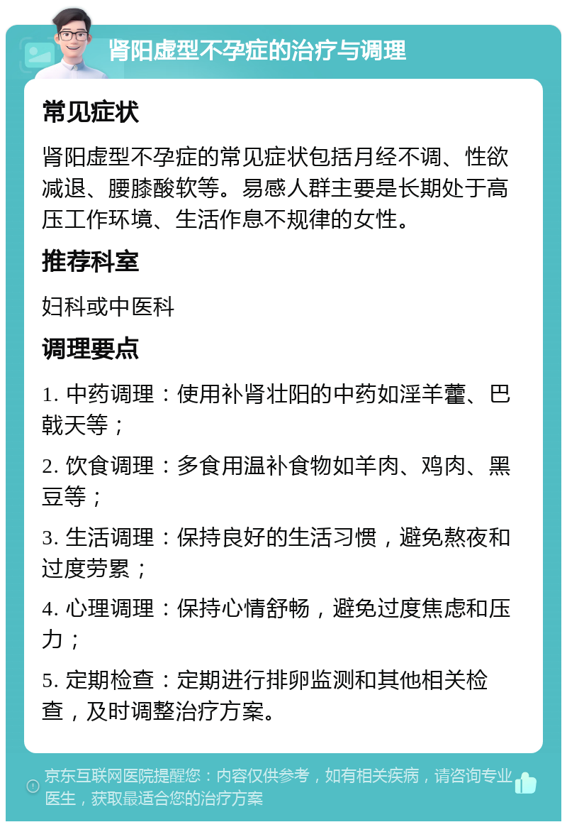 肾阳虚型不孕症的治疗与调理 常见症状 肾阳虚型不孕症的常见症状包括月经不调、性欲减退、腰膝酸软等。易感人群主要是长期处于高压工作环境、生活作息不规律的女性。 推荐科室 妇科或中医科 调理要点 1. 中药调理：使用补肾壮阳的中药如淫羊藿、巴戟天等； 2. 饮食调理：多食用温补食物如羊肉、鸡肉、黑豆等； 3. 生活调理：保持良好的生活习惯，避免熬夜和过度劳累； 4. 心理调理：保持心情舒畅，避免过度焦虑和压力； 5. 定期检查：定期进行排卵监测和其他相关检查，及时调整治疗方案。