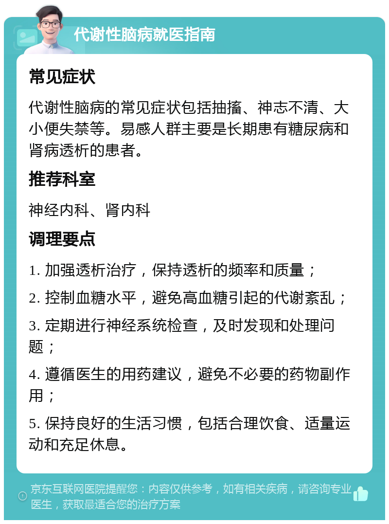 代谢性脑病就医指南 常见症状 代谢性脑病的常见症状包括抽搐、神志不清、大小便失禁等。易感人群主要是长期患有糖尿病和肾病透析的患者。 推荐科室 神经内科、肾内科 调理要点 1. 加强透析治疗，保持透析的频率和质量； 2. 控制血糖水平，避免高血糖引起的代谢紊乱； 3. 定期进行神经系统检查，及时发现和处理问题； 4. 遵循医生的用药建议，避免不必要的药物副作用； 5. 保持良好的生活习惯，包括合理饮食、适量运动和充足休息。