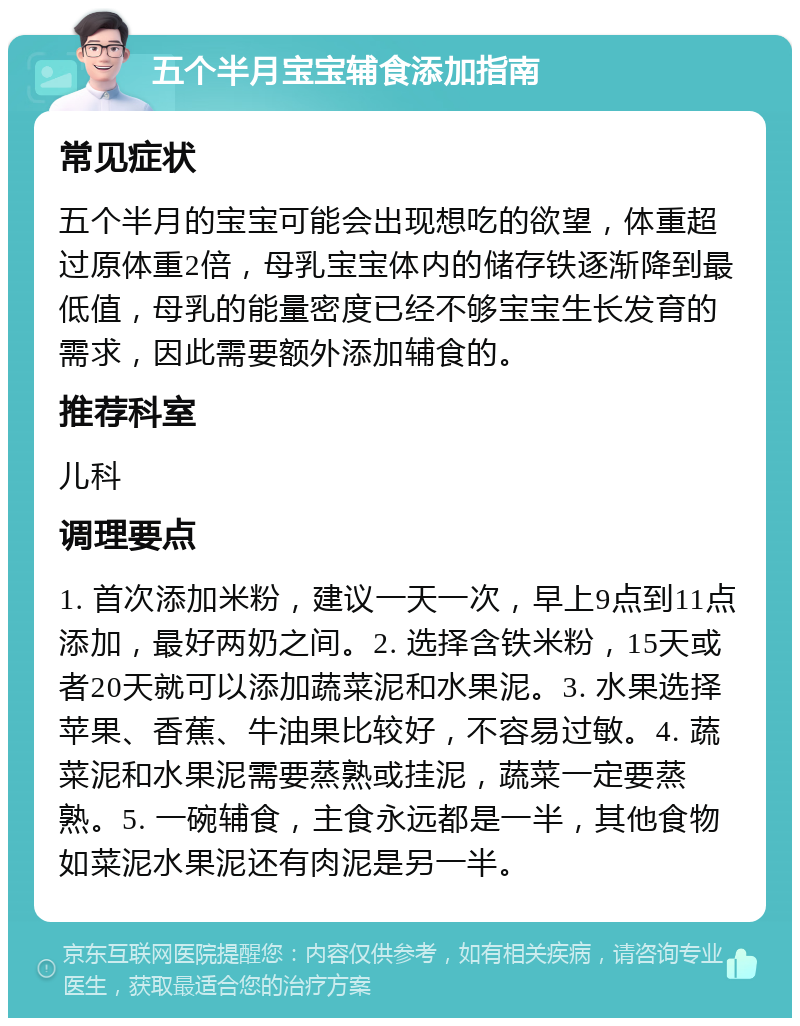 五个半月宝宝辅食添加指南 常见症状 五个半月的宝宝可能会出现想吃的欲望，体重超过原体重2倍，母乳宝宝体内的储存铁逐渐降到最低值，母乳的能量密度已经不够宝宝生长发育的需求，因此需要额外添加辅食的。 推荐科室 儿科 调理要点 1. 首次添加米粉，建议一天一次，早上9点到11点添加，最好两奶之间。2. 选择含铁米粉，15天或者20天就可以添加蔬菜泥和水果泥。3. 水果选择苹果、香蕉、牛油果比较好，不容易过敏。4. 蔬菜泥和水果泥需要蒸熟或挂泥，蔬菜一定要蒸熟。5. 一碗辅食，主食永远都是一半，其他食物如菜泥水果泥还有肉泥是另一半。