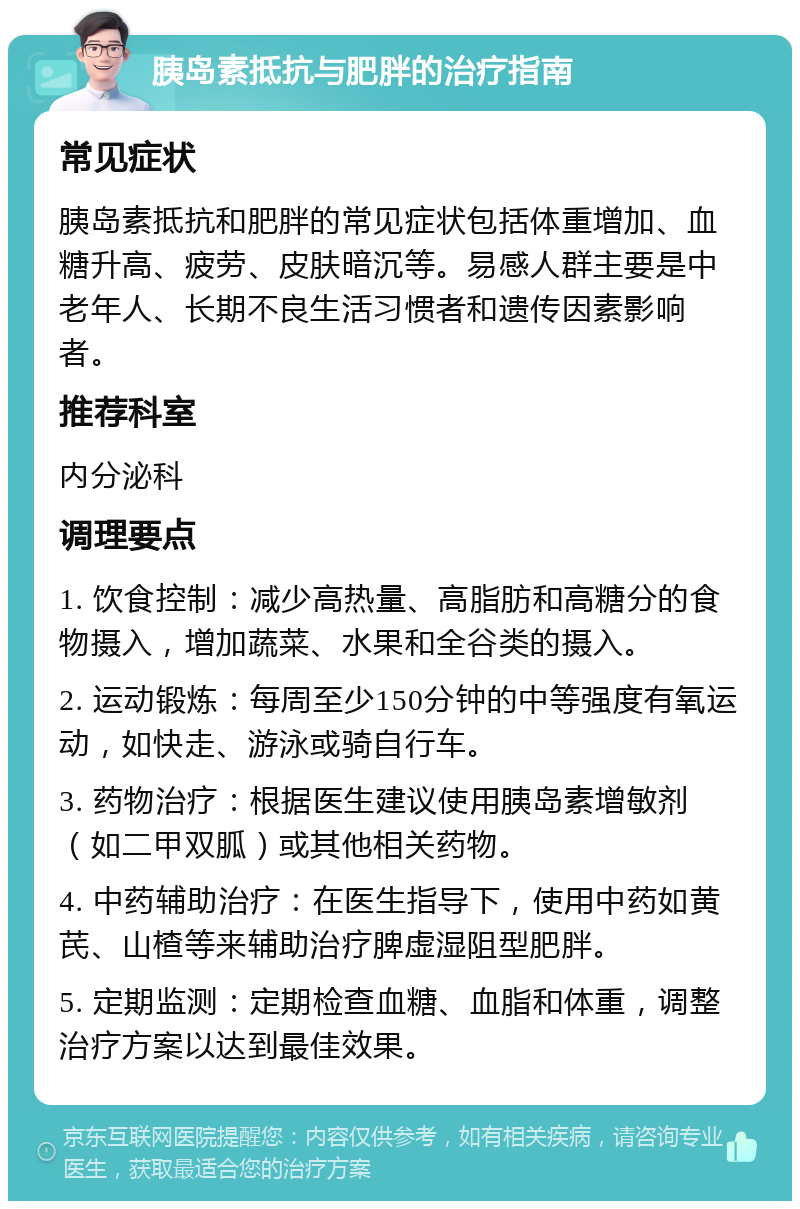 胰岛素抵抗与肥胖的治疗指南 常见症状 胰岛素抵抗和肥胖的常见症状包括体重增加、血糖升高、疲劳、皮肤暗沉等。易感人群主要是中老年人、长期不良生活习惯者和遗传因素影响者。 推荐科室 内分泌科 调理要点 1. 饮食控制：减少高热量、高脂肪和高糖分的食物摄入，增加蔬菜、水果和全谷类的摄入。 2. 运动锻炼：每周至少150分钟的中等强度有氧运动，如快走、游泳或骑自行车。 3. 药物治疗：根据医生建议使用胰岛素增敏剂（如二甲双胍）或其他相关药物。 4. 中药辅助治疗：在医生指导下，使用中药如黄芪、山楂等来辅助治疗脾虚湿阻型肥胖。 5. 定期监测：定期检查血糖、血脂和体重，调整治疗方案以达到最佳效果。