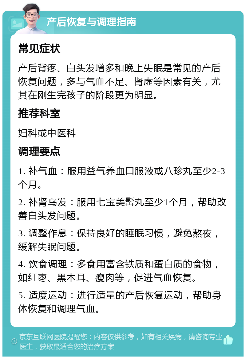 产后恢复与调理指南 常见症状 产后背疼、白头发增多和晚上失眠是常见的产后恢复问题，多与气血不足、肾虚等因素有关，尤其在刚生完孩子的阶段更为明显。 推荐科室 妇科或中医科 调理要点 1. 补气血：服用益气养血口服液或八珍丸至少2-3个月。 2. 补肾乌发：服用七宝美髯丸至少1个月，帮助改善白头发问题。 3. 调整作息：保持良好的睡眠习惯，避免熬夜，缓解失眠问题。 4. 饮食调理：多食用富含铁质和蛋白质的食物，如红枣、黑木耳、瘦肉等，促进气血恢复。 5. 适度运动：进行适量的产后恢复运动，帮助身体恢复和调理气血。