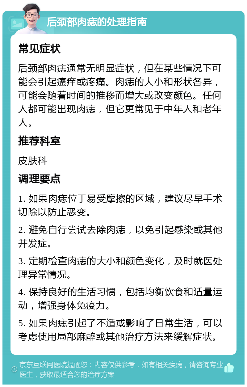 后颈部肉痣的处理指南 常见症状 后颈部肉痣通常无明显症状，但在某些情况下可能会引起瘙痒或疼痛。肉痣的大小和形状各异，可能会随着时间的推移而增大或改变颜色。任何人都可能出现肉痣，但它更常见于中年人和老年人。 推荐科室 皮肤科 调理要点 1. 如果肉痣位于易受摩擦的区域，建议尽早手术切除以防止恶变。 2. 避免自行尝试去除肉痣，以免引起感染或其他并发症。 3. 定期检查肉痣的大小和颜色变化，及时就医处理异常情况。 4. 保持良好的生活习惯，包括均衡饮食和适量运动，增强身体免疫力。 5. 如果肉痣引起了不适或影响了日常生活，可以考虑使用局部麻醉或其他治疗方法来缓解症状。