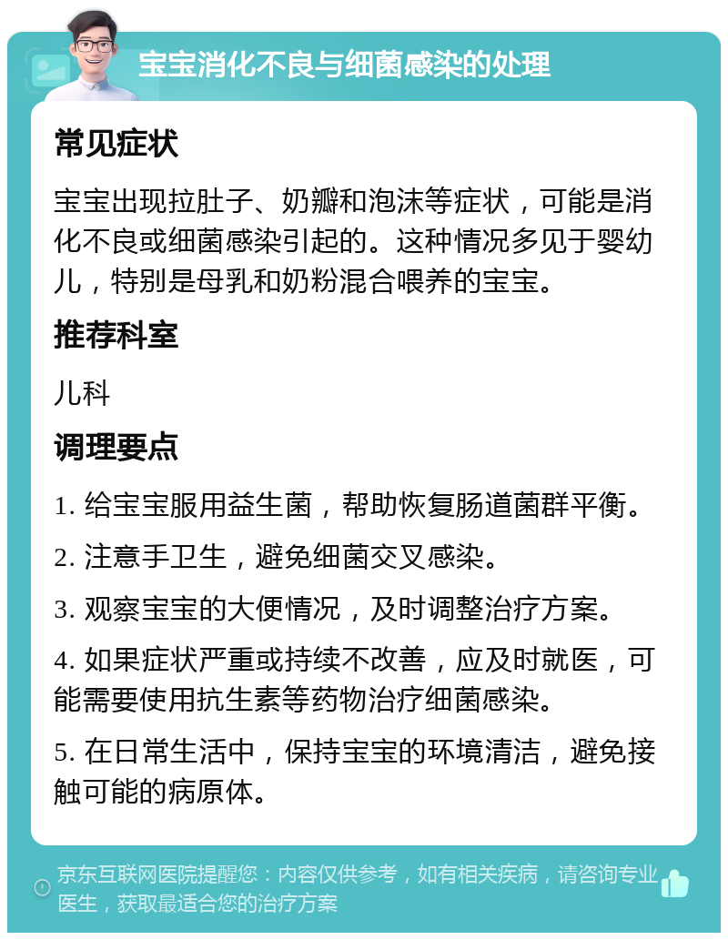 宝宝消化不良与细菌感染的处理 常见症状 宝宝出现拉肚子、奶瓣和泡沫等症状，可能是消化不良或细菌感染引起的。这种情况多见于婴幼儿，特别是母乳和奶粉混合喂养的宝宝。 推荐科室 儿科 调理要点 1. 给宝宝服用益生菌，帮助恢复肠道菌群平衡。 2. 注意手卫生，避免细菌交叉感染。 3. 观察宝宝的大便情况，及时调整治疗方案。 4. 如果症状严重或持续不改善，应及时就医，可能需要使用抗生素等药物治疗细菌感染。 5. 在日常生活中，保持宝宝的环境清洁，避免接触可能的病原体。