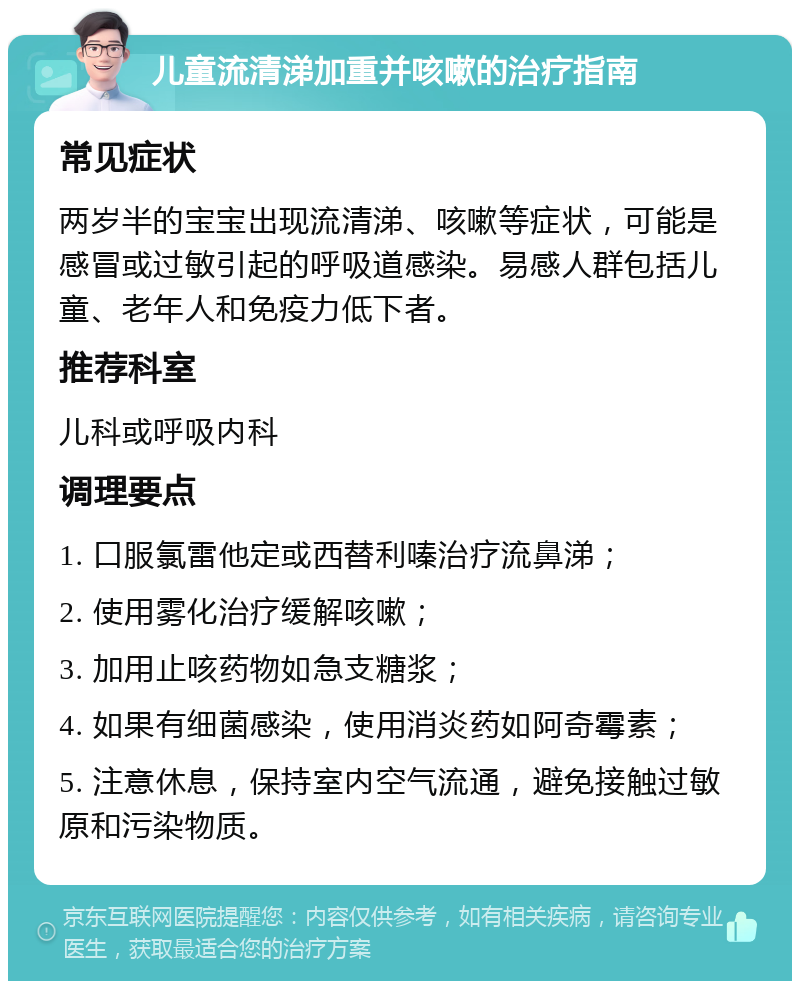 儿童流清涕加重并咳嗽的治疗指南 常见症状 两岁半的宝宝出现流清涕、咳嗽等症状，可能是感冒或过敏引起的呼吸道感染。易感人群包括儿童、老年人和免疫力低下者。 推荐科室 儿科或呼吸内科 调理要点 1. 口服氯雷他定或西替利嗪治疗流鼻涕； 2. 使用雾化治疗缓解咳嗽； 3. 加用止咳药物如急支糖浆； 4. 如果有细菌感染，使用消炎药如阿奇霉素； 5. 注意休息，保持室内空气流通，避免接触过敏原和污染物质。