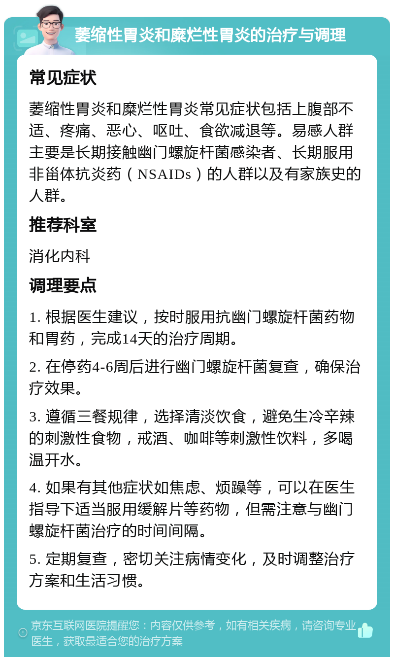 萎缩性胃炎和糜烂性胃炎的治疗与调理 常见症状 萎缩性胃炎和糜烂性胃炎常见症状包括上腹部不适、疼痛、恶心、呕吐、食欲减退等。易感人群主要是长期接触幽门螺旋杆菌感染者、长期服用非甾体抗炎药（NSAIDs）的人群以及有家族史的人群。 推荐科室 消化内科 调理要点 1. 根据医生建议，按时服用抗幽门螺旋杆菌药物和胃药，完成14天的治疗周期。 2. 在停药4-6周后进行幽门螺旋杆菌复查，确保治疗效果。 3. 遵循三餐规律，选择清淡饮食，避免生冷辛辣的刺激性食物，戒酒、咖啡等刺激性饮料，多喝温开水。 4. 如果有其他症状如焦虑、烦躁等，可以在医生指导下适当服用缓解片等药物，但需注意与幽门螺旋杆菌治疗的时间间隔。 5. 定期复查，密切关注病情变化，及时调整治疗方案和生活习惯。