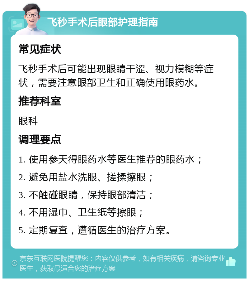 飞秒手术后眼部护理指南 常见症状 飞秒手术后可能出现眼睛干涩、视力模糊等症状，需要注意眼部卫生和正确使用眼药水。 推荐科室 眼科 调理要点 1. 使用参天得眼药水等医生推荐的眼药水； 2. 避免用盐水洗眼、搓揉擦眼； 3. 不触碰眼睛，保持眼部清洁； 4. 不用湿巾、卫生纸等擦眼； 5. 定期复查，遵循医生的治疗方案。