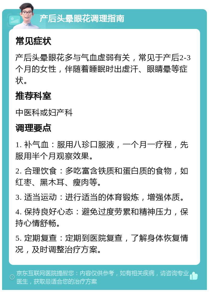 产后头晕眼花调理指南 常见症状 产后头晕眼花多与气血虚弱有关，常见于产后2-3个月的女性，伴随着睡眠时出虚汗、眼睛晕等症状。 推荐科室 中医科或妇产科 调理要点 1. 补气血：服用八珍口服液，一个月一疗程，先服用半个月观察效果。 2. 合理饮食：多吃富含铁质和蛋白质的食物，如红枣、黑木耳、瘦肉等。 3. 适当运动：进行适当的体育锻炼，增强体质。 4. 保持良好心态：避免过度劳累和精神压力，保持心情舒畅。 5. 定期复查：定期到医院复查，了解身体恢复情况，及时调整治疗方案。