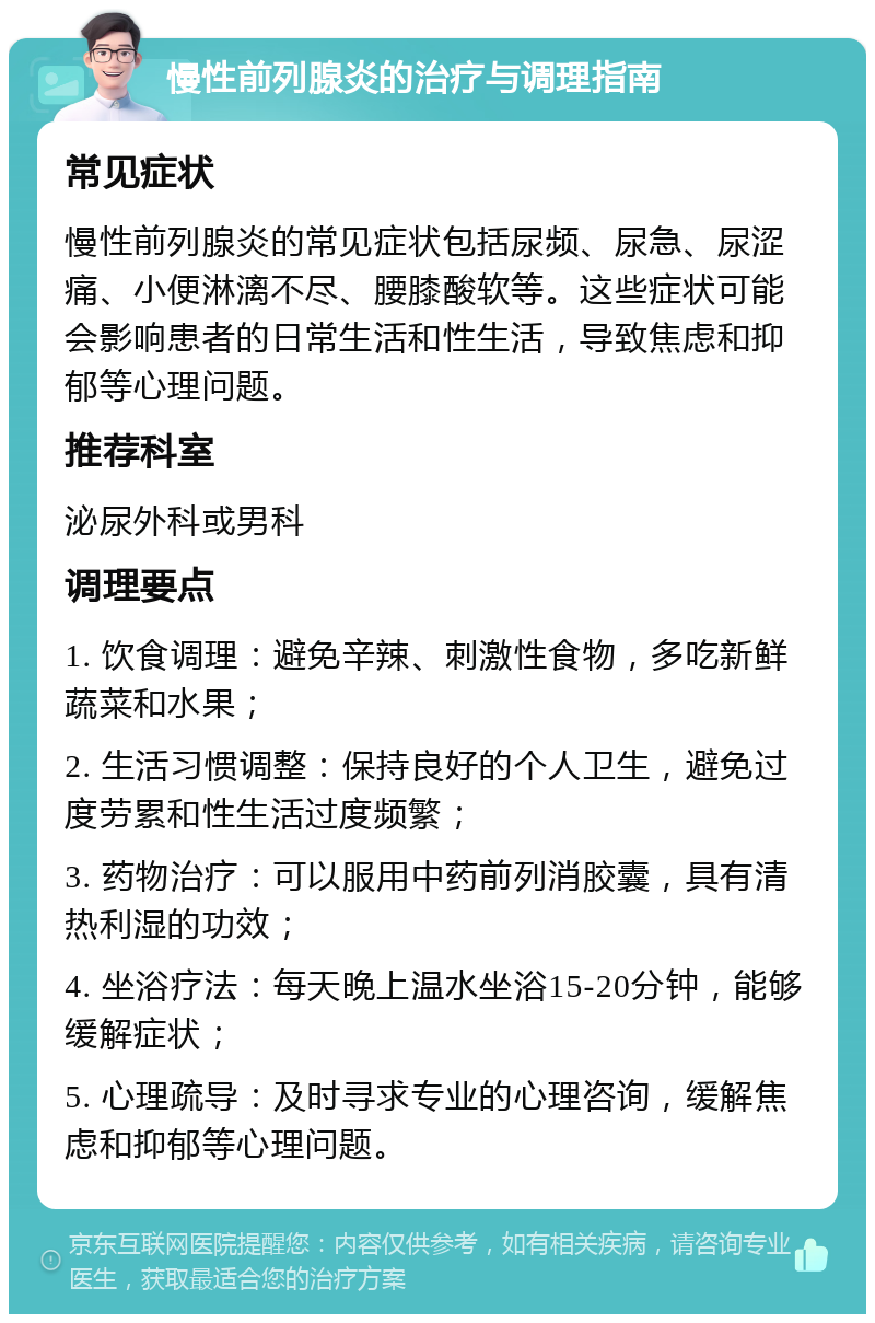 慢性前列腺炎的治疗与调理指南 常见症状 慢性前列腺炎的常见症状包括尿频、尿急、尿涩痛、小便淋漓不尽、腰膝酸软等。这些症状可能会影响患者的日常生活和性生活，导致焦虑和抑郁等心理问题。 推荐科室 泌尿外科或男科 调理要点 1. 饮食调理：避免辛辣、刺激性食物，多吃新鲜蔬菜和水果； 2. 生活习惯调整：保持良好的个人卫生，避免过度劳累和性生活过度频繁； 3. 药物治疗：可以服用中药前列消胶囊，具有清热利湿的功效； 4. 坐浴疗法：每天晚上温水坐浴15-20分钟，能够缓解症状； 5. 心理疏导：及时寻求专业的心理咨询，缓解焦虑和抑郁等心理问题。