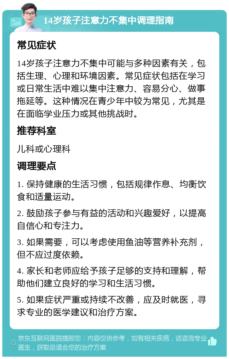 14岁孩子注意力不集中调理指南 常见症状 14岁孩子注意力不集中可能与多种因素有关，包括生理、心理和环境因素。常见症状包括在学习或日常生活中难以集中注意力、容易分心、做事拖延等。这种情况在青少年中较为常见，尤其是在面临学业压力或其他挑战时。 推荐科室 儿科或心理科 调理要点 1. 保持健康的生活习惯，包括规律作息、均衡饮食和适量运动。 2. 鼓励孩子参与有益的活动和兴趣爱好，以提高自信心和专注力。 3. 如果需要，可以考虑使用鱼油等营养补充剂，但不应过度依赖。 4. 家长和老师应给予孩子足够的支持和理解，帮助他们建立良好的学习和生活习惯。 5. 如果症状严重或持续不改善，应及时就医，寻求专业的医学建议和治疗方案。