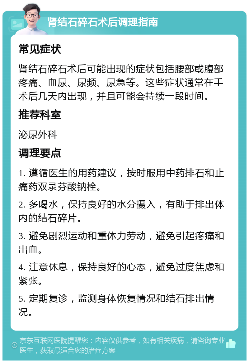 肾结石碎石术后调理指南 常见症状 肾结石碎石术后可能出现的症状包括腰部或腹部疼痛、血尿、尿频、尿急等。这些症状通常在手术后几天内出现，并且可能会持续一段时间。 推荐科室 泌尿外科 调理要点 1. 遵循医生的用药建议，按时服用中药排石和止痛药双录芬酸钠栓。 2. 多喝水，保持良好的水分摄入，有助于排出体内的结石碎片。 3. 避免剧烈运动和重体力劳动，避免引起疼痛和出血。 4. 注意休息，保持良好的心态，避免过度焦虑和紧张。 5. 定期复诊，监测身体恢复情况和结石排出情况。