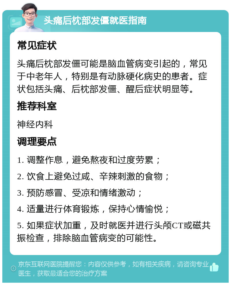 头痛后枕部发僵就医指南 常见症状 头痛后枕部发僵可能是脑血管病变引起的，常见于中老年人，特别是有动脉硬化病史的患者。症状包括头痛、后枕部发僵、醒后症状明显等。 推荐科室 神经内科 调理要点 1. 调整作息，避免熬夜和过度劳累； 2. 饮食上避免过咸、辛辣刺激的食物； 3. 预防感冒、受凉和情绪激动； 4. 适量进行体育锻炼，保持心情愉悦； 5. 如果症状加重，及时就医并进行头颅CT或磁共振检查，排除脑血管病变的可能性。