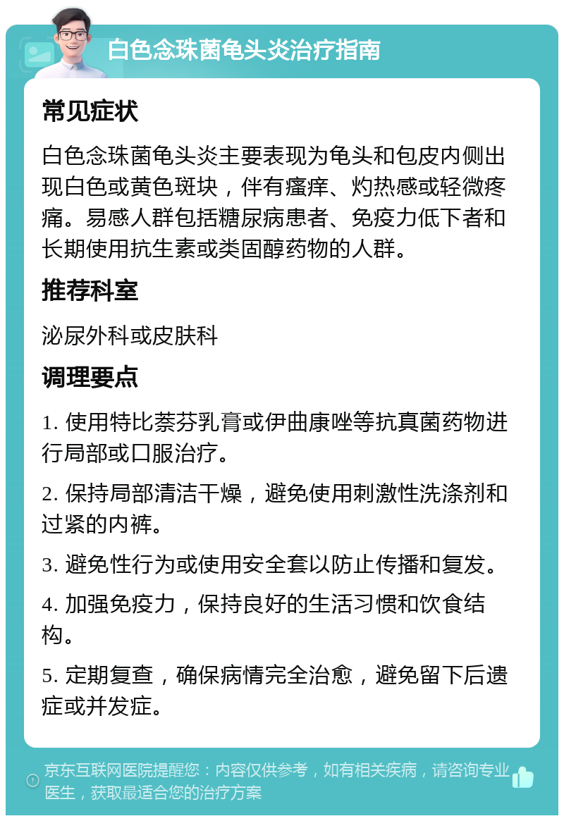 白色念珠菌龟头炎治疗指南 常见症状 白色念珠菌龟头炎主要表现为龟头和包皮内侧出现白色或黄色斑块，伴有瘙痒、灼热感或轻微疼痛。易感人群包括糖尿病患者、免疫力低下者和长期使用抗生素或类固醇药物的人群。 推荐科室 泌尿外科或皮肤科 调理要点 1. 使用特比萘芬乳膏或伊曲康唑等抗真菌药物进行局部或口服治疗。 2. 保持局部清洁干燥，避免使用刺激性洗涤剂和过紧的内裤。 3. 避免性行为或使用安全套以防止传播和复发。 4. 加强免疫力，保持良好的生活习惯和饮食结构。 5. 定期复查，确保病情完全治愈，避免留下后遗症或并发症。