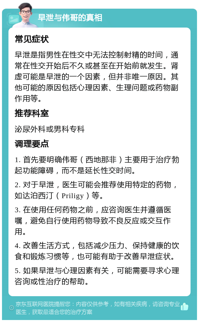 早泄与伟哥的真相 常见症状 早泄是指男性在性交中无法控制射精的时间，通常在性交开始后不久或甚至在开始前就发生。肾虚可能是早泄的一个因素，但并非唯一原因。其他可能的原因包括心理因素、生理问题或药物副作用等。 推荐科室 泌尿外科或男科专科 调理要点 1. 首先要明确伟哥（西地那非）主要用于治疗勃起功能障碍，而不是延长性交时间。 2. 对于早泄，医生可能会推荐使用特定的药物，如达泊西汀（Priligy）等。 3. 在使用任何药物之前，应咨询医生并遵循医嘱，避免自行使用药物导致不良反应或交互作用。 4. 改善生活方式，包括减少压力、保持健康的饮食和锻炼习惯等，也可能有助于改善早泄症状。 5. 如果早泄与心理因素有关，可能需要寻求心理咨询或性治疗的帮助。