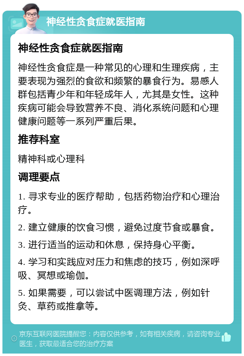 神经性贪食症就医指南 神经性贪食症就医指南 神经性贪食症是一种常见的心理和生理疾病，主要表现为强烈的食欲和频繁的暴食行为。易感人群包括青少年和年轻成年人，尤其是女性。这种疾病可能会导致营养不良、消化系统问题和心理健康问题等一系列严重后果。 推荐科室 精神科或心理科 调理要点 1. 寻求专业的医疗帮助，包括药物治疗和心理治疗。 2. 建立健康的饮食习惯，避免过度节食或暴食。 3. 进行适当的运动和休息，保持身心平衡。 4. 学习和实践应对压力和焦虑的技巧，例如深呼吸、冥想或瑜伽。 5. 如果需要，可以尝试中医调理方法，例如针灸、草药或推拿等。