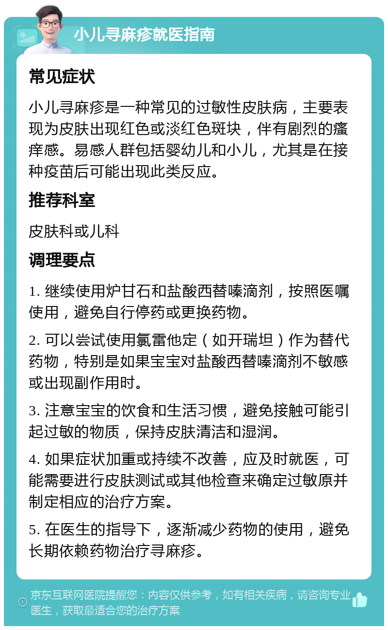 小儿寻麻疹就医指南 常见症状 小儿寻麻疹是一种常见的过敏性皮肤病，主要表现为皮肤出现红色或淡红色斑块，伴有剧烈的瘙痒感。易感人群包括婴幼儿和小儿，尤其是在接种疫苗后可能出现此类反应。 推荐科室 皮肤科或儿科 调理要点 1. 继续使用炉甘石和盐酸西替嗪滴剂，按照医嘱使用，避免自行停药或更换药物。 2. 可以尝试使用氯雷他定（如开瑞坦）作为替代药物，特别是如果宝宝对盐酸西替嗪滴剂不敏感或出现副作用时。 3. 注意宝宝的饮食和生活习惯，避免接触可能引起过敏的物质，保持皮肤清洁和湿润。 4. 如果症状加重或持续不改善，应及时就医，可能需要进行皮肤测试或其他检查来确定过敏原并制定相应的治疗方案。 5. 在医生的指导下，逐渐减少药物的使用，避免长期依赖药物治疗寻麻疹。