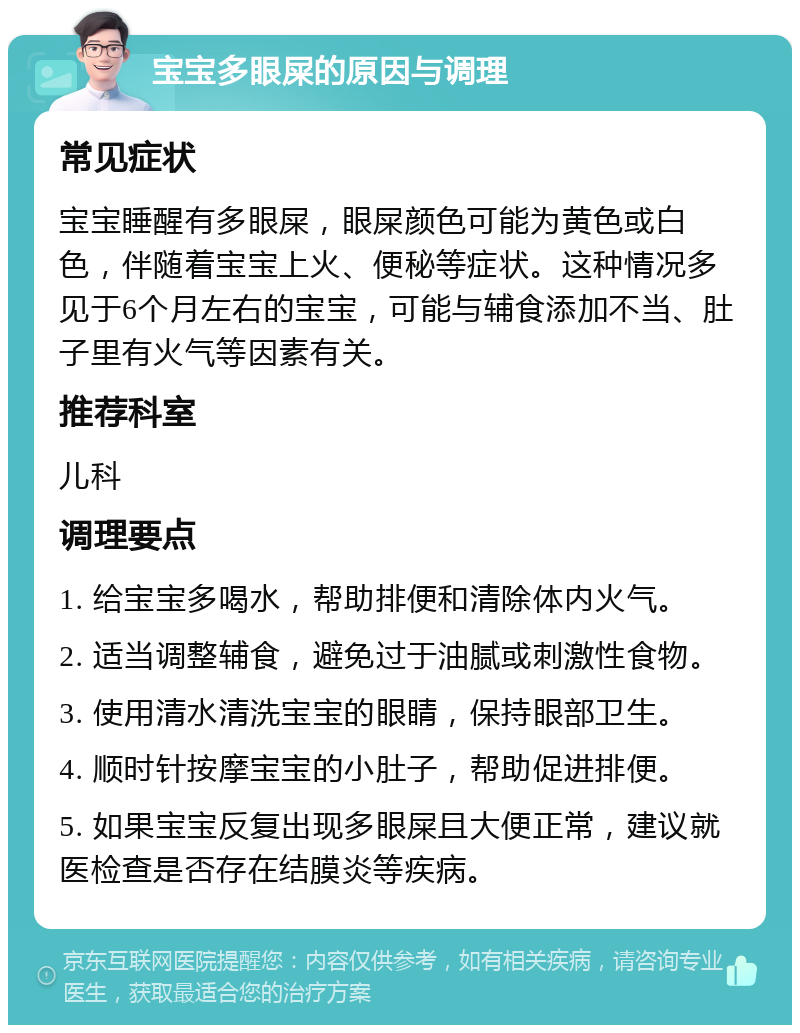 宝宝多眼屎的原因与调理 常见症状 宝宝睡醒有多眼屎，眼屎颜色可能为黄色或白色，伴随着宝宝上火、便秘等症状。这种情况多见于6个月左右的宝宝，可能与辅食添加不当、肚子里有火气等因素有关。 推荐科室 儿科 调理要点 1. 给宝宝多喝水，帮助排便和清除体内火气。 2. 适当调整辅食，避免过于油腻或刺激性食物。 3. 使用清水清洗宝宝的眼睛，保持眼部卫生。 4. 顺时针按摩宝宝的小肚子，帮助促进排便。 5. 如果宝宝反复出现多眼屎且大便正常，建议就医检查是否存在结膜炎等疾病。