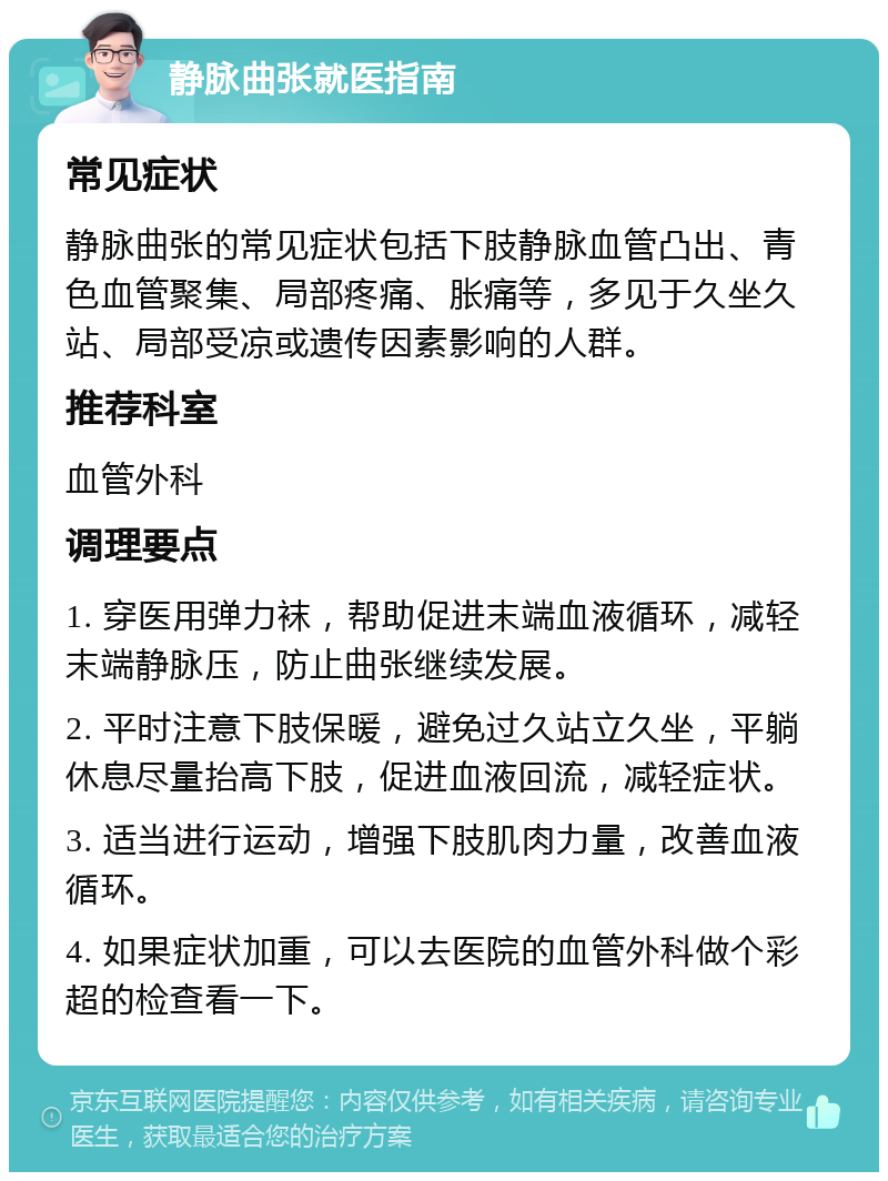 静脉曲张就医指南 常见症状 静脉曲张的常见症状包括下肢静脉血管凸出、青色血管聚集、局部疼痛、胀痛等，多见于久坐久站、局部受凉或遗传因素影响的人群。 推荐科室 血管外科 调理要点 1. 穿医用弹力袜，帮助促进末端血液循环，减轻末端静脉压，防止曲张继续发展。 2. 平时注意下肢保暖，避免过久站立久坐，平躺休息尽量抬高下肢，促进血液回流，减轻症状。 3. 适当进行运动，增强下肢肌肉力量，改善血液循环。 4. 如果症状加重，可以去医院的血管外科做个彩超的检查看一下。