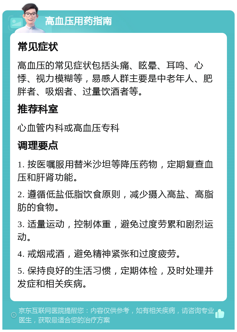 高血压用药指南 常见症状 高血压的常见症状包括头痛、眩晕、耳鸣、心悸、视力模糊等，易感人群主要是中老年人、肥胖者、吸烟者、过量饮酒者等。 推荐科室 心血管内科或高血压专科 调理要点 1. 按医嘱服用替米沙坦等降压药物，定期复查血压和肝肾功能。 2. 遵循低盐低脂饮食原则，减少摄入高盐、高脂肪的食物。 3. 适量运动，控制体重，避免过度劳累和剧烈运动。 4. 戒烟戒酒，避免精神紧张和过度疲劳。 5. 保持良好的生活习惯，定期体检，及时处理并发症和相关疾病。