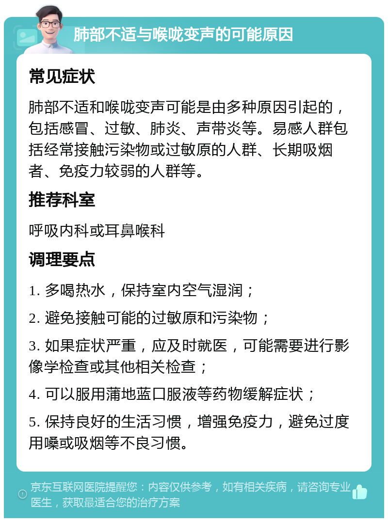 肺部不适与喉咙变声的可能原因 常见症状 肺部不适和喉咙变声可能是由多种原因引起的，包括感冒、过敏、肺炎、声带炎等。易感人群包括经常接触污染物或过敏原的人群、长期吸烟者、免疫力较弱的人群等。 推荐科室 呼吸内科或耳鼻喉科 调理要点 1. 多喝热水，保持室内空气湿润； 2. 避免接触可能的过敏原和污染物； 3. 如果症状严重，应及时就医，可能需要进行影像学检查或其他相关检查； 4. 可以服用蒲地蓝口服液等药物缓解症状； 5. 保持良好的生活习惯，增强免疫力，避免过度用嗓或吸烟等不良习惯。