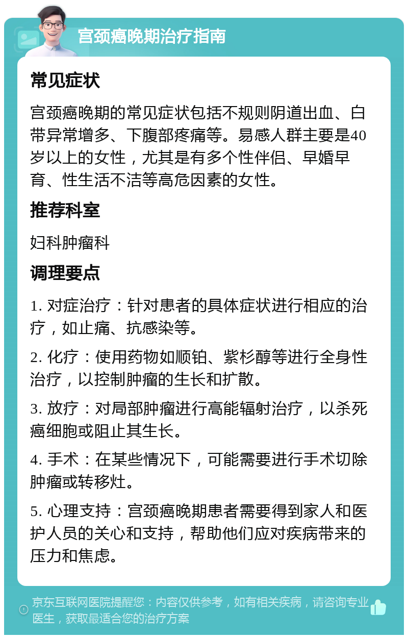 宫颈癌晚期治疗指南 常见症状 宫颈癌晚期的常见症状包括不规则阴道出血、白带异常增多、下腹部疼痛等。易感人群主要是40岁以上的女性，尤其是有多个性伴侣、早婚早育、性生活不洁等高危因素的女性。 推荐科室 妇科肿瘤科 调理要点 1. 对症治疗：针对患者的具体症状进行相应的治疗，如止痛、抗感染等。 2. 化疗：使用药物如顺铂、紫杉醇等进行全身性治疗，以控制肿瘤的生长和扩散。 3. 放疗：对局部肿瘤进行高能辐射治疗，以杀死癌细胞或阻止其生长。 4. 手术：在某些情况下，可能需要进行手术切除肿瘤或转移灶。 5. 心理支持：宫颈癌晚期患者需要得到家人和医护人员的关心和支持，帮助他们应对疾病带来的压力和焦虑。