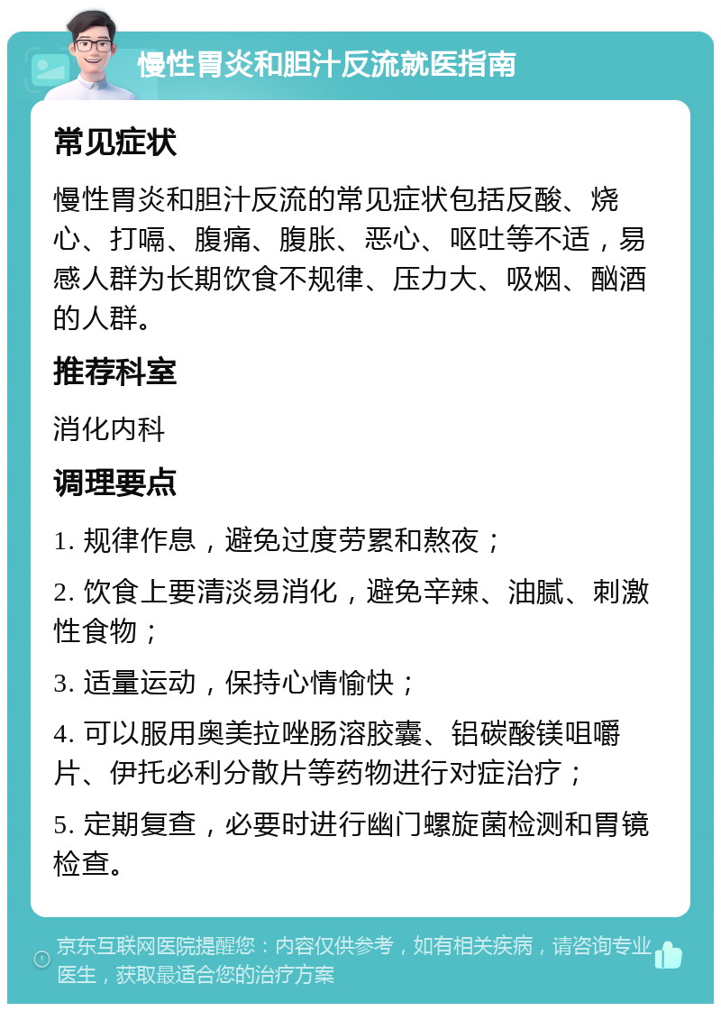 慢性胃炎和胆汁反流就医指南 常见症状 慢性胃炎和胆汁反流的常见症状包括反酸、烧心、打嗝、腹痛、腹胀、恶心、呕吐等不适，易感人群为长期饮食不规律、压力大、吸烟、酗酒的人群。 推荐科室 消化内科 调理要点 1. 规律作息，避免过度劳累和熬夜； 2. 饮食上要清淡易消化，避免辛辣、油腻、刺激性食物； 3. 适量运动，保持心情愉快； 4. 可以服用奥美拉唑肠溶胶囊、铝碳酸镁咀嚼片、伊托必利分散片等药物进行对症治疗； 5. 定期复查，必要时进行幽门螺旋菌检测和胃镜检查。