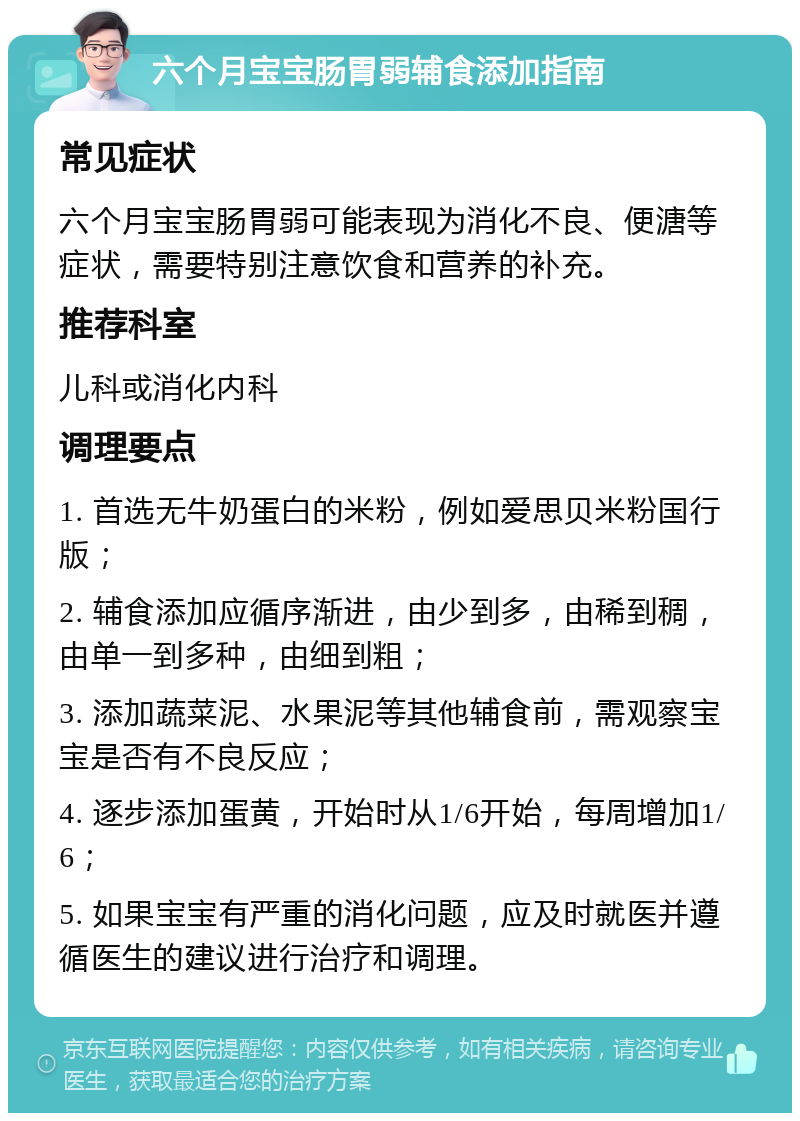 六个月宝宝肠胃弱辅食添加指南 常见症状 六个月宝宝肠胃弱可能表现为消化不良、便溏等症状，需要特别注意饮食和营养的补充。 推荐科室 儿科或消化内科 调理要点 1. 首选无牛奶蛋白的米粉，例如爱思贝米粉国行版； 2. 辅食添加应循序渐进，由少到多，由稀到稠，由单一到多种，由细到粗； 3. 添加蔬菜泥、水果泥等其他辅食前，需观察宝宝是否有不良反应； 4. 逐步添加蛋黄，开始时从1/6开始，每周增加1/6； 5. 如果宝宝有严重的消化问题，应及时就医并遵循医生的建议进行治疗和调理。