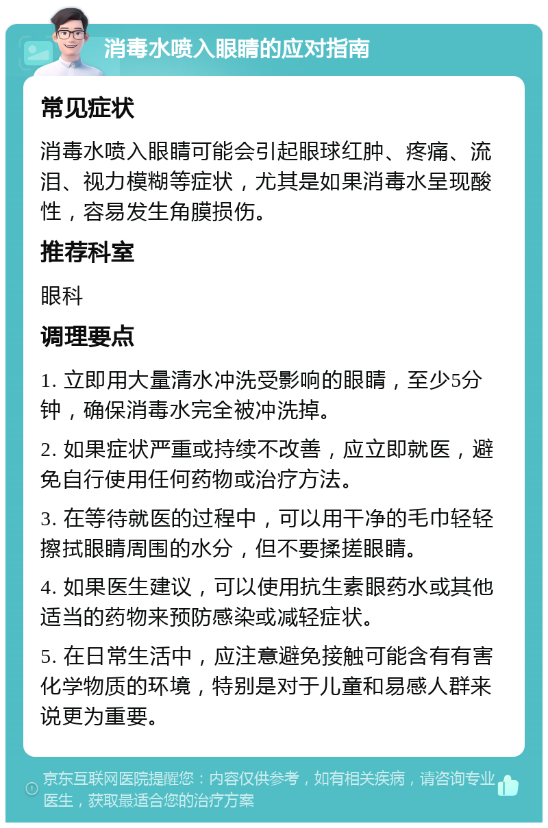 消毒水喷入眼睛的应对指南 常见症状 消毒水喷入眼睛可能会引起眼球红肿、疼痛、流泪、视力模糊等症状，尤其是如果消毒水呈现酸性，容易发生角膜损伤。 推荐科室 眼科 调理要点 1. 立即用大量清水冲洗受影响的眼睛，至少5分钟，确保消毒水完全被冲洗掉。 2. 如果症状严重或持续不改善，应立即就医，避免自行使用任何药物或治疗方法。 3. 在等待就医的过程中，可以用干净的毛巾轻轻擦拭眼睛周围的水分，但不要揉搓眼睛。 4. 如果医生建议，可以使用抗生素眼药水或其他适当的药物来预防感染或减轻症状。 5. 在日常生活中，应注意避免接触可能含有有害化学物质的环境，特别是对于儿童和易感人群来说更为重要。