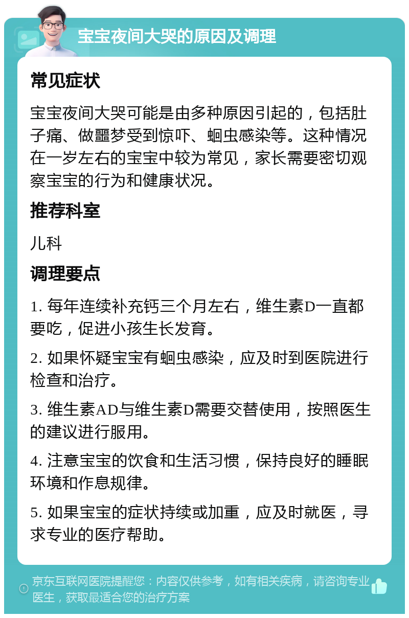 宝宝夜间大哭的原因及调理 常见症状 宝宝夜间大哭可能是由多种原因引起的，包括肚子痛、做噩梦受到惊吓、蛔虫感染等。这种情况在一岁左右的宝宝中较为常见，家长需要密切观察宝宝的行为和健康状况。 推荐科室 儿科 调理要点 1. 每年连续补充钙三个月左右，维生素D一直都要吃，促进小孩生长发育。 2. 如果怀疑宝宝有蛔虫感染，应及时到医院进行检查和治疗。 3. 维生素AD与维生素D需要交替使用，按照医生的建议进行服用。 4. 注意宝宝的饮食和生活习惯，保持良好的睡眠环境和作息规律。 5. 如果宝宝的症状持续或加重，应及时就医，寻求专业的医疗帮助。